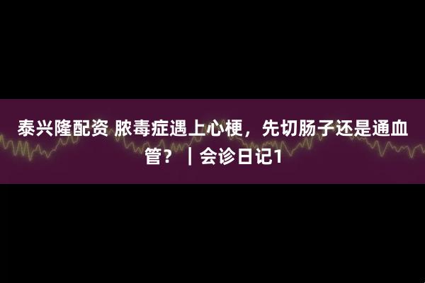 泰兴隆配资 脓毒症遇上心梗，先切肠子还是通血管？｜会诊日记1