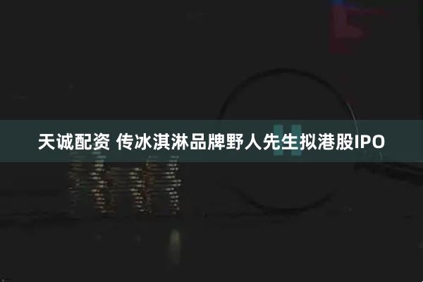 天诚配资 传冰淇淋品牌野人先生拟港股IPO
