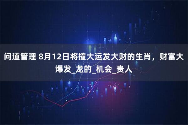问道管理 8月12日将撞大运发大财的生肖，财富大爆发_龙的_机会_贵人