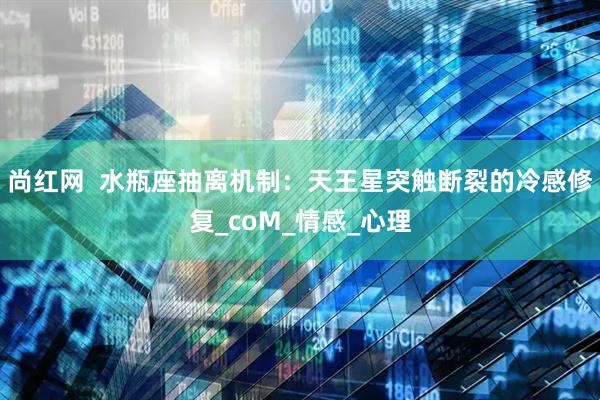 尚红网  水瓶座抽离机制：天王星突触断裂的冷感修复_coM_情感_心理