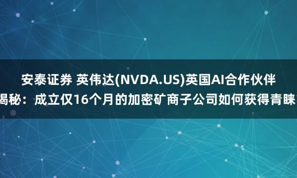 安泰证券 英伟达(NVDA.US)英国AI合作伙伴揭秘：成立仅16个月的加密矿商子公司如何获得青睐？