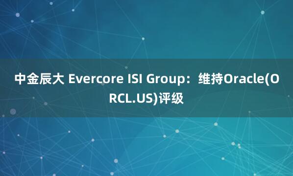 中金辰大 Evercore ISI Group：维持Oracle(ORCL.US)评级