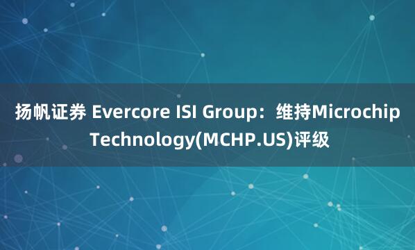 扬帆证券 Evercore ISI Group：维持Microchip Technology(MCHP.US)评级