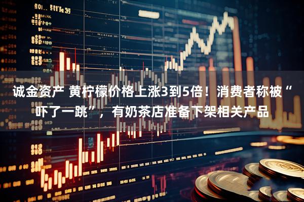 诚金资产 黄柠檬价格上涨3到5倍！消费者称被“吓了一跳”，有奶茶店准备下架相关产品