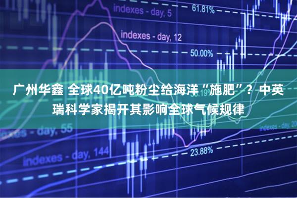 广州华鑫 全球40亿吨粉尘给海洋“施肥”？中英瑞科学家揭开其影响全球气候规律