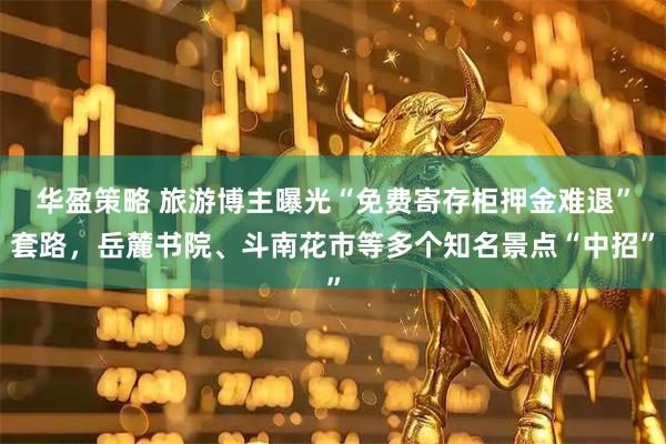 华盈策略 旅游博主曝光“免费寄存柜押金难退”套路，岳麓书院、斗南花市等多个知名景点“中招”