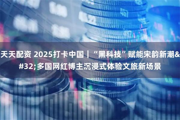 天天配资 2025打卡中国｜“黑科技”赋能宋韵新潮&#32;多国网红博主沉浸式体验文旅新场景
