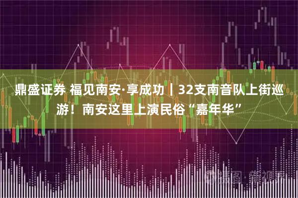 鼎盛证券 福见南安·享成功｜32支南音队上街巡游！南安这里上演民俗“嘉年华”