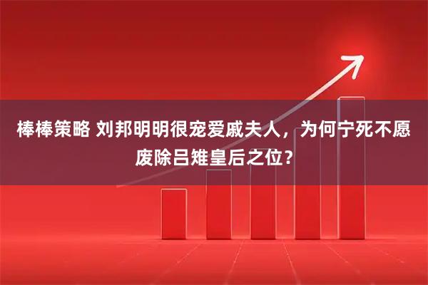 棒棒策略 刘邦明明很宠爱戚夫人，为何宁死不愿废除吕雉皇后之位？