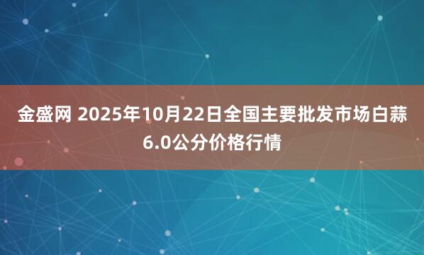 金盛网 2025年10月22日全国主要批发市场白蒜6.0公分价格行情