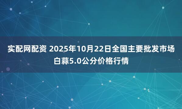 实配网配资 2025年10月22日全国主要批发市场白蒜5.0公分价格行情