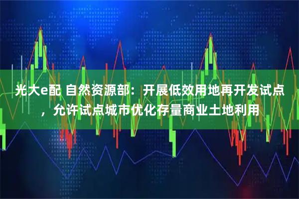 光大e配 自然资源部：开展低效用地再开发试点，允许试点城市优化存量商业土地利用