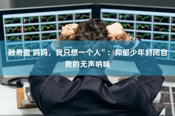融易盈 妈妈，我只想一个人”：抑郁少年封闭自我的无声呐喊