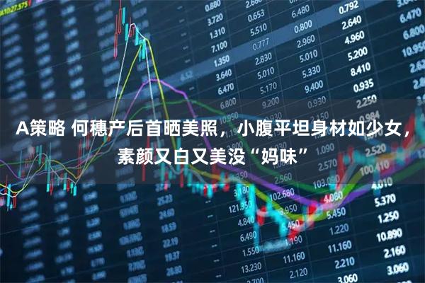 A策略 何穗产后首晒美照，小腹平坦身材如少女，素颜又白又美没“妈味”