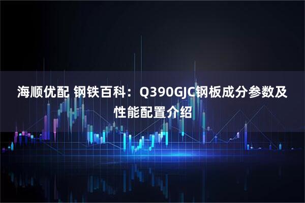 海顺优配 钢铁百科：Q390GJC钢板成分参数及性能配置介绍