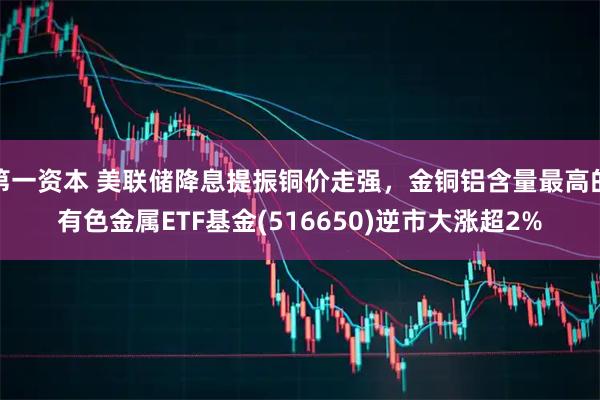 第一资本 美联储降息提振铜价走强，金铜铝含量最高的有色金属ETF基金(516650)逆市大涨超2%