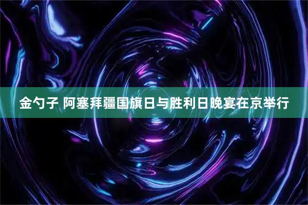 金勺子 阿塞拜疆国旗日与胜利日晚宴在京举行