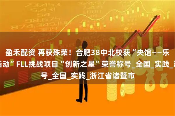 盈禾配资 再获殊荣！合肥38中北校获“央馆——乐高教育科创活动”FLL挑战项目“创新之星”荣誉称号_全国_实践_浙江省诸暨市