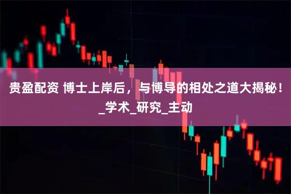 贵盈配资 博士上岸后，与博导的相处之道大揭秘！_学术_研究_主动