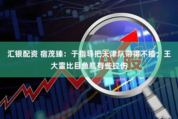 汇银配资 宿茂臻：于指导把天津队带得不错；王大雷比目鱼肌有些拉伤