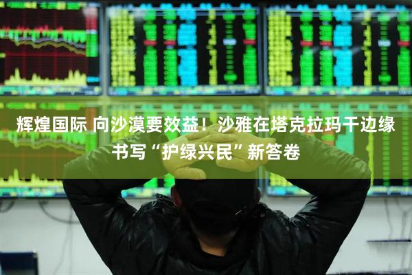 辉煌国际 向沙漠要效益！沙雅在塔克拉玛干边缘书写“护绿兴民”新答卷